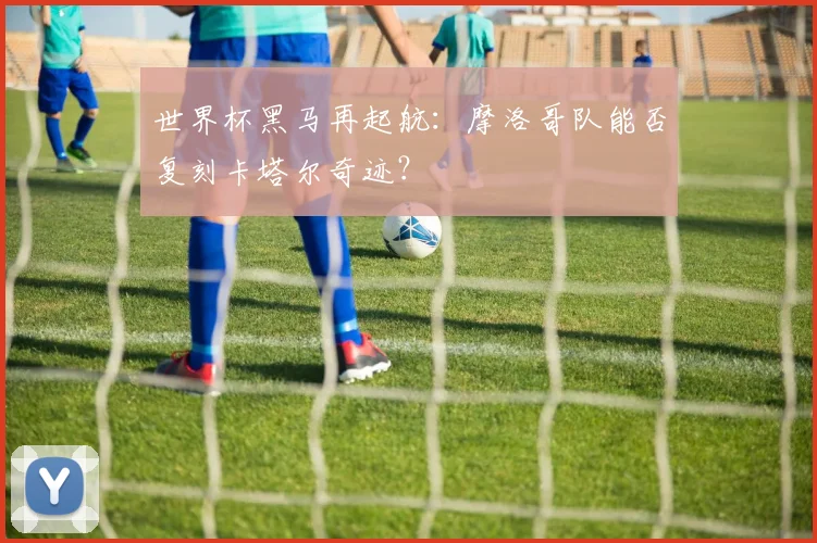 世界杯黑马再起航：摩洛哥队能否复刻卡塔尔奇迹？