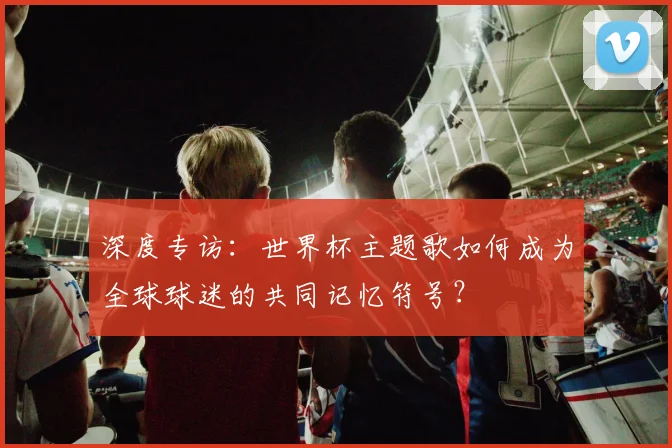 深度专访：世界杯主题歌如何成为全球球迷的共同记忆符号？