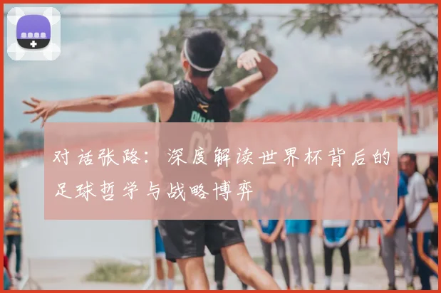 对话张路：深度解读世界杯背后的足球哲学与战略博弈
