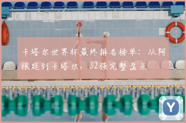 卡塔尔世界杯最终排名榜单：从阿根廷到卡塔尔，32强完整盘点