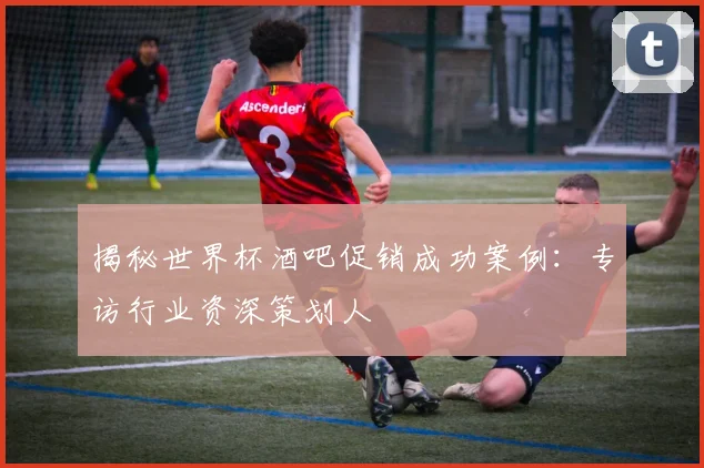 揭秘世界杯酒吧促销成功案例：专访行业资深策划人