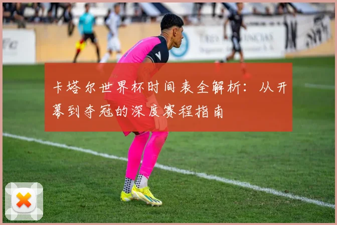 卡塔尔世界杯时间表全解析：从开幕到夺冠的深度赛程指南