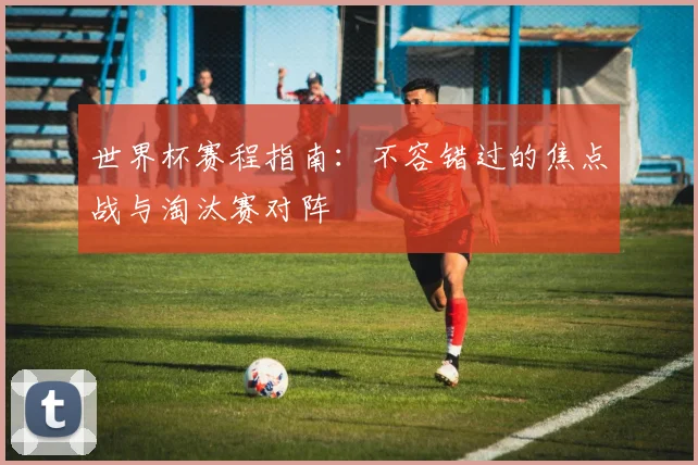 世界杯赛程指南：不容错过的焦点战与淘汰赛对阵