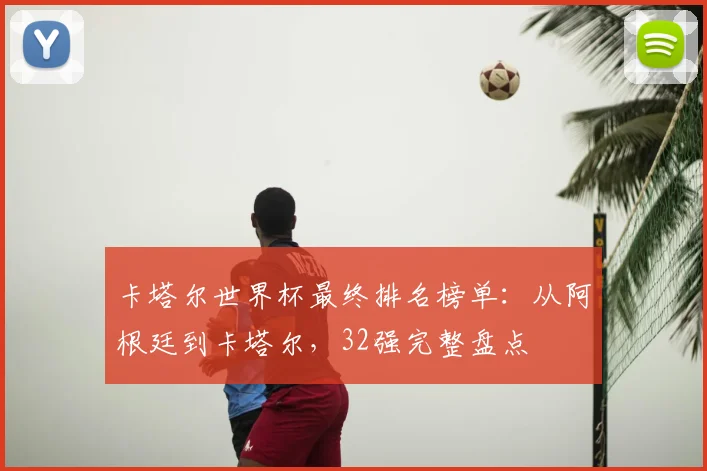卡塔尔世界杯最终排名榜单：从阿根廷到卡塔尔，32强完整盘点