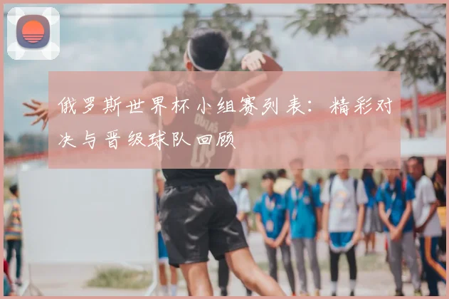 俄罗斯世界杯小组赛列表：精彩对决与晋级球队回顾
