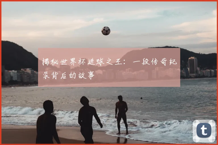 揭秘世界杯进球之王：一段传奇纪录背后的故事