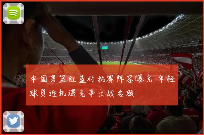 中国男篮红蓝对抗赛阵容曝光 年轻球员迎机遇竞争出战名额