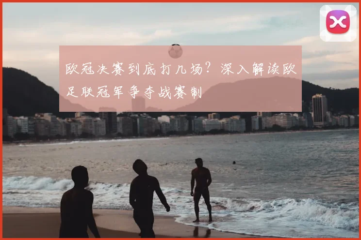 欧冠决赛到底打几场？深入解读欧足联冠军争夺战赛制