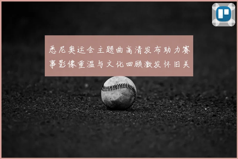 悉尼奥运会主题曲高清发布助力赛事影像重温与文化回顾激发怀旧关注