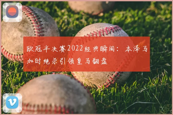 欧冠半决赛2022经典瞬间:本泽马加时绝杀引领皇马翻盘