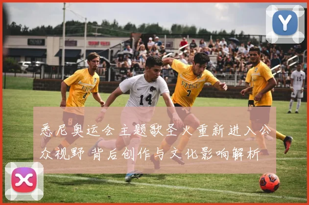 悉尼奥运会主题歌圣火重新进入公众视野 背后创作与文化影响解析