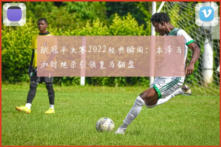 欧冠半决赛2022经典瞬间：本泽马加时绝杀引领皇马翻盘