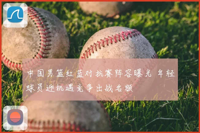 中国男篮红蓝对抗赛阵容曝光 年轻球员迎机遇竞争出战名额