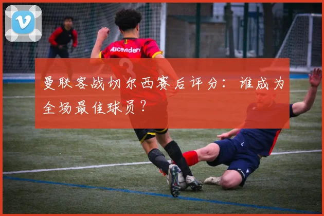 曼联客战切尔西赛后评分：谁成为全场最佳球员？