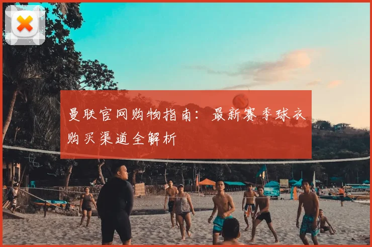 曼联官网购物指南：最新赛季球衣购买渠道全解析